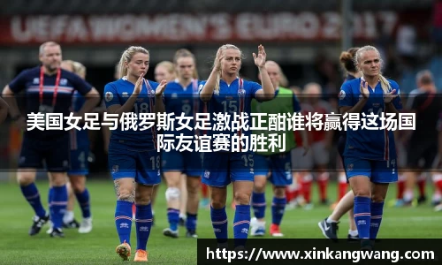 美国女足与俄罗斯女足激战正酣谁将赢得这场国际友谊赛的胜利